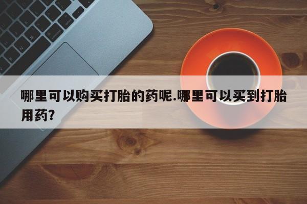 哪里有私人医院卖打胎药哪里可以购买打胎的药呢.哪里可以买到打胎用药？