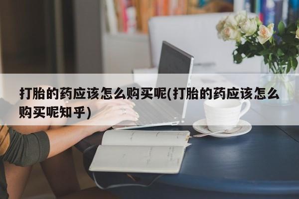 哪里有私人医院卖打胎药打胎的药应该怎么购买呢(打胎的药应该怎么购买呢知乎)